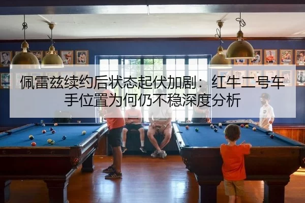 佩雷兹续约后状态起伏加剧：红牛二号车手位置为何仍不稳深度分析